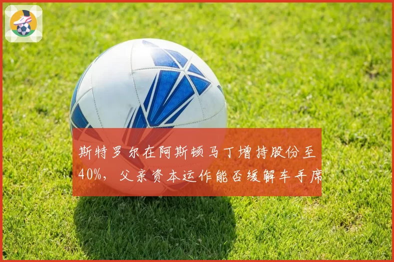 斯特罗尔在阿斯顿马丁增持股份至40%，父亲资本运作能否缓解车手席位争议并锁定维特尔回归？