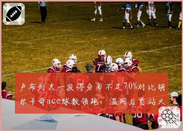 卢布列夫一发得分率不足70%对比胡尔卡奇ace球数领跑，温网后首站大师赛谁能破局？