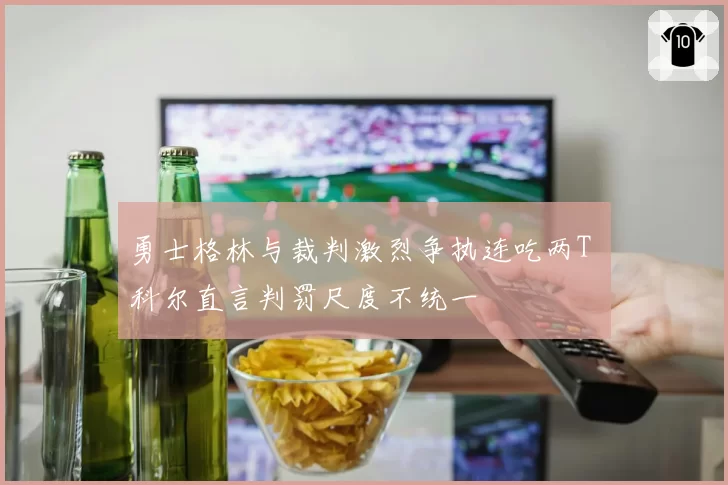 勇士格林与裁判激烈争执连吃两T 科尔直言判罚尺度不统一