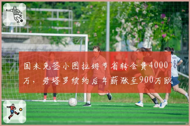 国米免签小图拉姆节省转会费4000万,劳塔罗续约后年薪涨至900万欧元