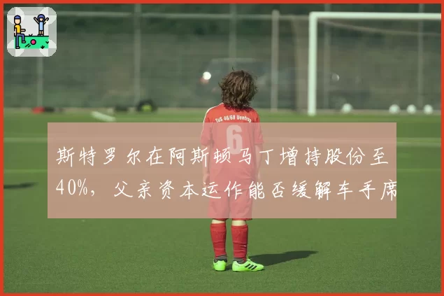 斯特罗尔在阿斯顿马丁增持股份至40%，父亲资本运作能否缓解车手席位争议并锁定维特尔回归？