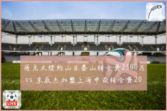 蒋光太续约山东泰山转会费2500万 vs 朱辰杰加盟上海申花转会费2000万，国脚中卫溢价对比