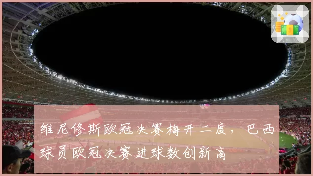 维尼修斯欧冠决赛梅开二度，巴西球员欧冠决赛进球数创新高