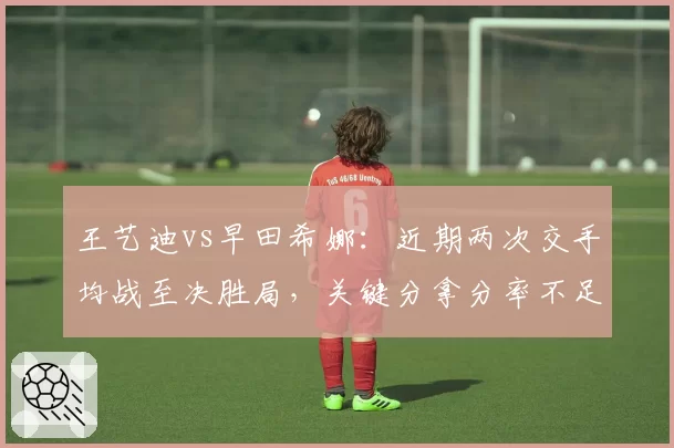 王艺迪vs早田希娜:近期两次交手均战至决胜局,关键分拿分率不足四成