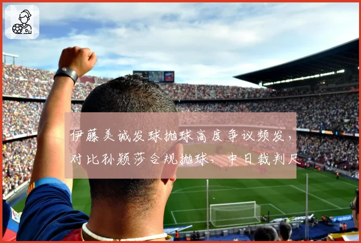 伊藤美诚发球抛球高度争议频发，对比孙颖莎合规抛球，中日裁判尺度两极分化