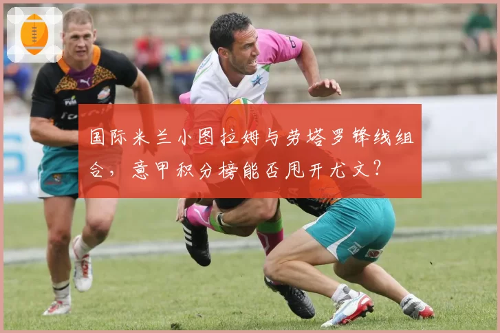 国际米兰小图拉姆与劳塔罗锋线组合，意甲积分榜能否甩开尤文？