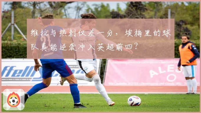 维拉与热刺仅差一分,埃梅里的球队真能逆袭冲入英超前四?