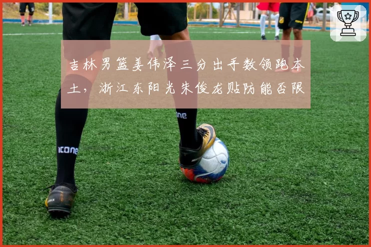 吉林男篮姜伟泽三分出手数领跑本土，浙江东阳光朱俊龙贴防能否限制？