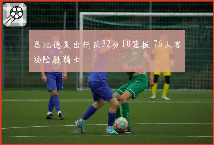 恩比德复出斩获32分10篮板 76人客场险胜骑士