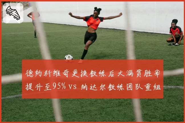 德约科维奇更换教练后大满贯胜率提升至95% vs 纳达尔教练团队重组红土胜率跌至80%，传奇管理策略分化明显