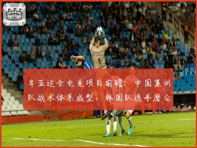 年亚运会电竞项目前瞻：中国集训队战术体系成型，韩国队选手磨合期不足两周