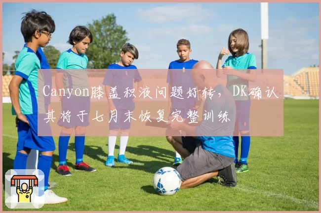 Canyon膝盖积液问题好转，DK确认其将于七月末恢复完整训练