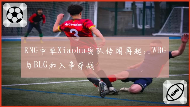 RNG中单Xiaohu离队传闻再起，WBG与BLG加入争夺战