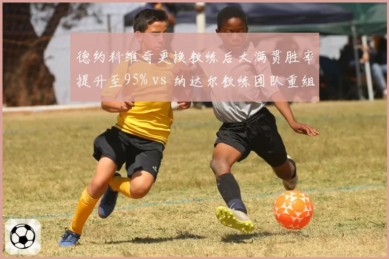德约科维奇更换教练后大满贯胜率提升至95% vs 纳达尔教练团队重组红土胜率跌至80%，传奇管理策略分化明显