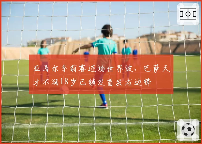 亚马尔季前赛连场世界波，巴萨天才不满18岁已锁定首发右边锋