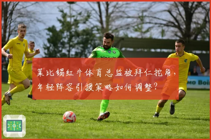 莱比锡红牛体育总监被拜仁挖角，年轻阵容引援策略如何调整？