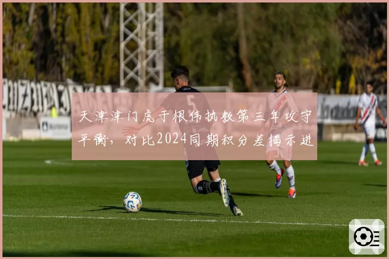 天津津门虎于根伟执教第三年攻守平衡，对比2024同期积分差揭示进步幅度