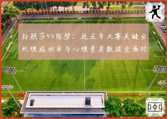 孙颖莎vs陈梦：近五年大赛关键分处理成功率与心理素质数据全面对比