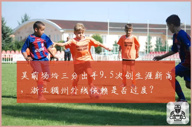 吴前场均三分出手9.5次创生涯新高，浙江稠州外线依赖是否过度？