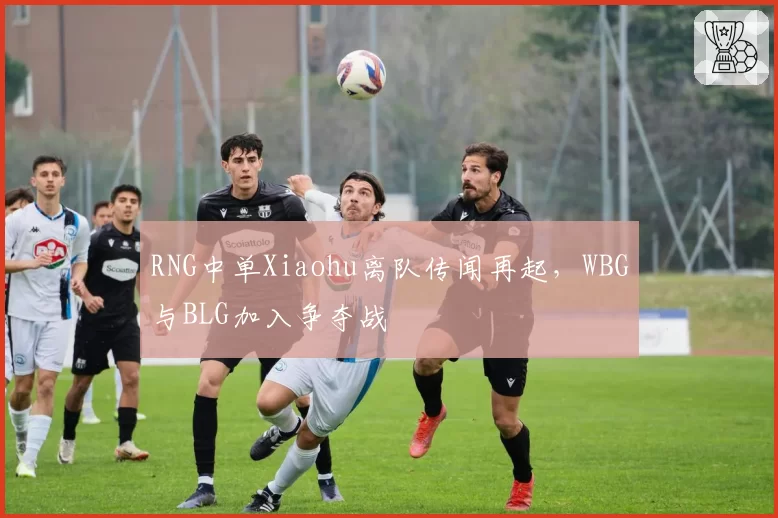RNG中单Xiaohu离队传闻再起，WBG与BLG加入争夺战
