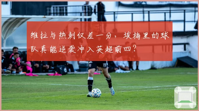 维拉与热刺仅差一分,埃梅里的球队真能逆袭冲入英超前四?
