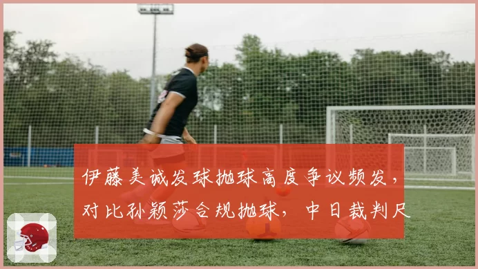 伊藤美诚发球抛球高度争议频发，对比孙颖莎合规抛球，中日裁判尺度两极分化