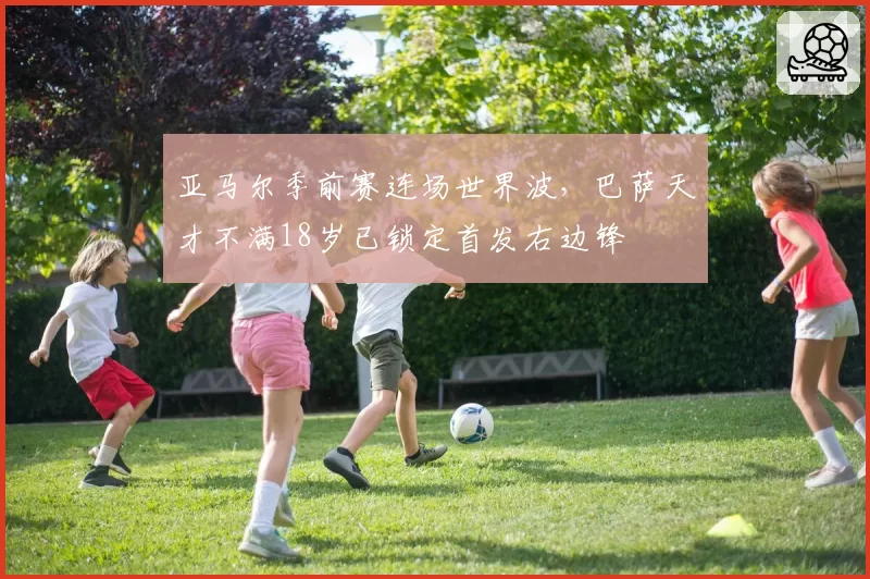 亚马尔季前赛连场世界波,巴萨天才不满18岁已锁定首发右边锋
