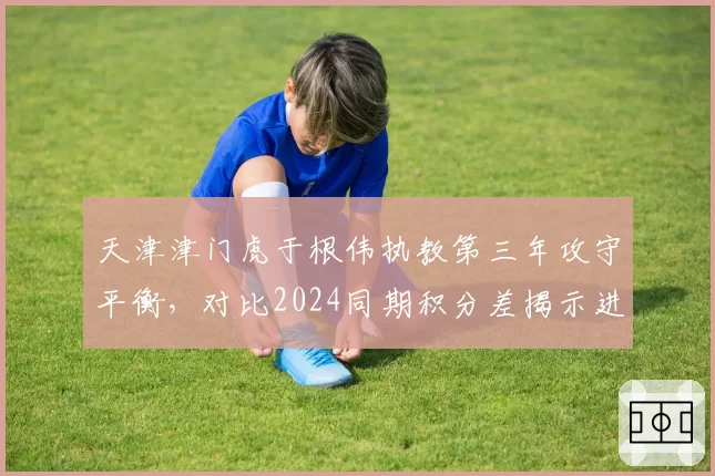 天津津门虎于根伟执教第三年攻守平衡，对比2024同期积分差揭示进步幅度