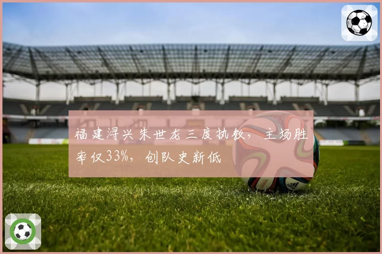 福建浔兴朱世龙三度执教，主场胜率仅33%，创队史新低