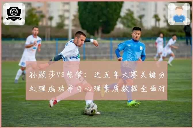 孙颖莎vs陈梦：近五年大赛关键分处理成功率与心理素质数据全面对比