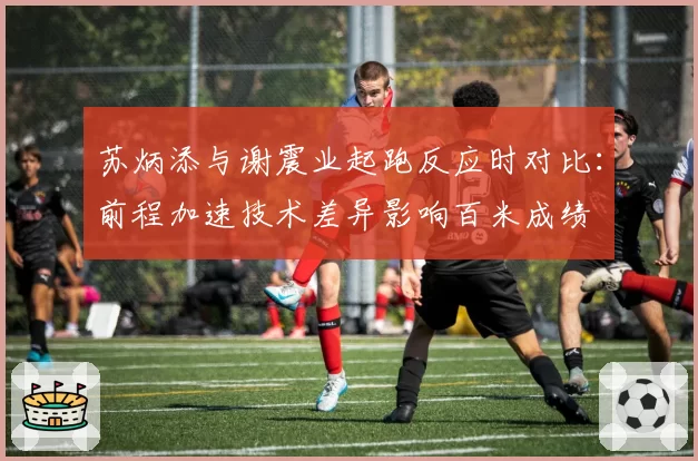 苏炳添与谢震业起跑反应时对比：前程加速技术差异影响百米成绩