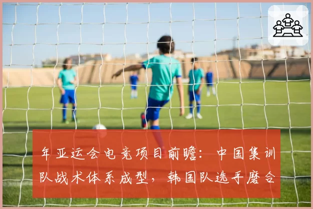 年亚运会电竞项目前瞻：中国集训队战术体系成型，韩国队选手磨合期不足两周