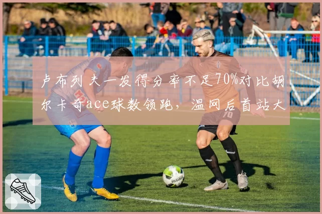 卢布列夫一发得分率不足70%对比胡尔卡奇ace球数领跑，温网后首站大师赛谁能破局？