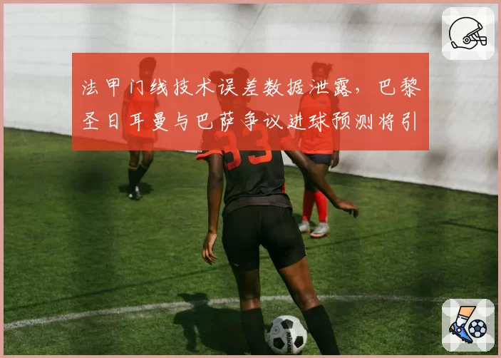 法甲门线技术误差数据泄露，巴黎圣日耳曼与巴萨争议进球预测将引入新校准标准